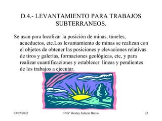 03/07/2022 INGº Wesley Salazar Bravo 25
D.4.- LEVANTAMIENTO PARA TRABAJOS
SUBTERRANEOS.
Se usan para localizar la posición de minas, túneles,
acueductos, etc.Los levantamiento de minas se realizan con
el objetos de obtener las posiciones y elevaciones relativas
de tiros y galerías, formaciones geológicas, etc, y para
realizar cuantificaciones y establecer líneas y pendientes
de los trabajos a ejecutar.
 