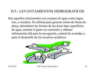 03/07/2022 INGº Wesley Salazar Bravo 26
D.5.- LEVANTAMIENTOS HIDROGRAFICOS
Son aquellos relacionados con cuerpos de agua como lagos,
ríos, o océanos. Se utilizan para generar cartas de líneas de
playa, determinar las formas de las áreas bajo superficies
de agua, estimar el gasto en corrientes y obtener
información útil para la navegación, control de avenidas y
para el desarrollo de los recursos acuáticos.
 