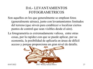 03/07/2022 INGº Wesley Salazar Bravo 27
D.6.- LEVANTAMIENTOS
FOTOGRAMETRICOS
Son aquellos en los que generalmente se emplean fotos
(generalmente aéreas), junto con levantamientos limitados
del terreno (que sirven para establecer o localizar ciertos
puntos de control que sean visibles desde el aire).
La fotogrametría es extremadamente valiosa, entre otras
cosas, por la rapidez con que se puede aplicar, por su
economía, la posibilidad de aplicarla en áreas de difícil
acceso y porque proporciona un gran nivel de detalle.
 