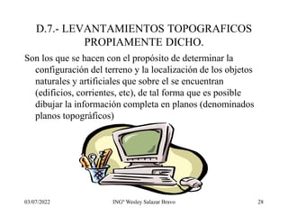 03/07/2022 INGº Wesley Salazar Bravo 28
D.7.- LEVANTAMIENTOS TOPOGRAFICOS
PROPIAMENTE DICHO.
Son los que se hacen con el propósito de determinar la
configuración del terreno y la localización de los objetos
naturales y artificiales que sobre el se encuentran
(edificios, corrientes, etc), de tal forma que es posible
dibujar la información completa en planos (denominados
planos topográficos)
 