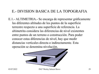 03/07/2022 INGº Wesley Salazar Bravo 29
E.- DIVISION BASICA DE LA TOPOGRAFIA
E.1.- ALTIMETRIA.- Se encarga de representar gráficamente
las diferentes altitudes de los puntos de la superficie
terrestre respecto a una superficie de referencia. La
altimetrita considera las diferencias de nivel existentes
entre puntos de un terreno o construcción. Para poder
conocer estas diferencias de nivel, hay que medir
distancias verticales directa o indirectamente. Esta
operación se denomina nivelación.
 