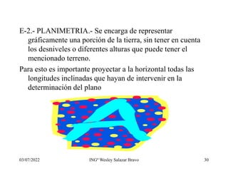 03/07/2022 INGº Wesley Salazar Bravo 30
E-2.- PLANIMETRIA.- Se encarga de representar
gráficamente una porción de la tierra, sin tener en cuenta
los desniveles o diferentes alturas que puede tener el
mencionado terreno.
Para esto es importante proyectar a la horizontal todas las
longitudes inclinadas que hayan de intervenir en la
determinación del plano
 