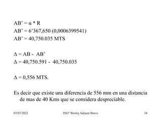 03/07/2022 INGº Wesley Salazar Bravo 34
AB’ = α * R
AB’ = 6’367,650 (0,0006399541)
AB’ = 40,750.035 MTS
Δ = AB - AB’
Δ = 40,750.591 - 40,750.035
Δ = 0,556 MTS.
Es decir que existe una diferencia de 556 mm en una distancia
de mas de 40 Kms que se considera despreciable.
 