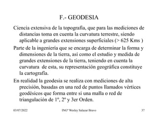 03/07/2022 INGº Wesley Salazar Bravo 37
F.- GEODESIA
Ciencia extensiva de la topografía, que para las mediciones de
distancias toma en cuenta la curvatura terrestre, siendo
aplicable a grandes extensiones superficiales (> 625 Kms )
Parte de la ingeniería que se encarga de determinar la forma y
dimensiones de la tierra, así como el estudio y medida de
grandes extensiones de la tierra, teniendo en cuenta la
curvatura de esta, su representación geográfica constituye
la cartografía.
En realidad la geodesia se realiza con mediciones de alta
precisión, basadas en una red de puntos llamados vértices
geodésicos que forma entre si una malla o red de
triangulación de 1º, 2º y 3er Orden.
 