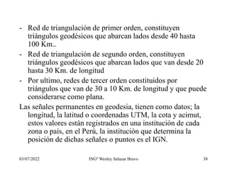 03/07/2022 INGº Wesley Salazar Bravo 38
- Red de triangulación de primer orden, constituyen
triángulos geodésicos que abarcan lados desde 40 hasta
100 Km..
- Red de triangulación de segundo orden, constituyen
triángulos geodésicos que abarcan lados que van desde 20
hasta 30 Km. de longitud
- Por ultimo, redes de tercer orden constituidos por
triángulos que van de 30 a 10 Km. de longitud y que puede
considerarse como plana.
Las señales permanentes en geodesia, tienen como datos; la
longitud, la latitud o coordenadas UTM, la cota y acimut,
estos valores están registrados en una institución de cada
zona o país, en el Perú, la institución que determina la
posición de dichas señales o puntos es el IGN.
 