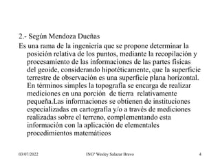 03/07/2022 INGº Wesley Salazar Bravo 4
2.- Según Mendoza Dueñas
Es una rama de la ingeniería que se propone determinar la
posición relativa de los puntos, mediante la recopilación y
procesamiento de las informaciones de las partes físicas
del geoide, considerando hipotéticamente, que la superficie
terrestre de observación es una superficie plana horizontal.
En términos simples la topografía se encarga de realizar
mediciones en una porción de tierra relativamente
pequeña.Las informaciones se obtienen de instituciones
especializadas en cartografía y/o a través de mediciones
realizadas sobre el terreno, complementando esta
información con la aplicación de elementales
procedimientos matemáticos
 