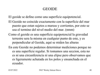 03/07/2022 INGº Wesley Salazar Bravo 40
GEOIDE
El geoide se define como una superficie equipotencial.
El Geoide no coincide exactamente con la superficie del mar
puesto que estan sujetos a mareas y corrientes, por esto se
usa el termino del nivel medio del mar. (nmm)
Como el geoide es una superficie equipotencial la gravedad
terrestre sera la misma en cualquier punto de este, y es
perpendicular al Geoide, aquí se miden las alturas
En este Geoide no podemos determinar mediciones porque no
es una superficie regular. Si tomamos una seccion, esta no
es ni una circunferencia ni una elipse pero observamos que
es ligeramente achatada en los polos y ensanchada en el
ecuador.
 