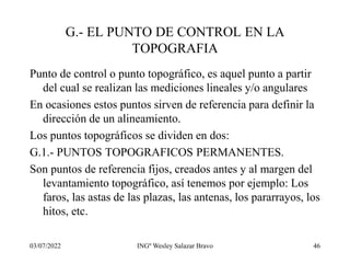 03/07/2022 INGº Wesley Salazar Bravo 46
G.- EL PUNTO DE CONTROL EN LA
TOPOGRAFIA
Punto de control o punto topográfico, es aquel punto a partir
del cual se realizan las mediciones lineales y/o angulares
En ocasiones estos puntos sirven de referencia para definir la
dirección de un alineamiento.
Los puntos topográficos se dividen en dos:
G.1.- PUNTOS TOPOGRAFICOS PERMANENTES.
Son puntos de referencia fijos, creados antes y al margen del
levantamiento topográfico, así tenemos por ejemplo: Los
faros, las astas de las plazas, las antenas, los pararrayos, los
hitos, etc.
 