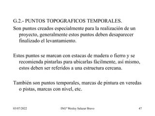 03/07/2022 INGº Wesley Salazar Bravo 47
G.2.- PUNTOS TOPOGRAFICOS TEMPORALES.
Son puntos creados especialmente para la realización de un
proyecto, generalmente estos puntos deben desaparecer
finalizado el levantamiento.
Estos puntos se marcan con estacas de madera o fierro y se
recomienda pintarlas para ubicarlas fácilmente, así mismo,
estos deben ser referidos a una estructura cercana.
También son puntos temporales, marcas de pintura en veredas
o pistas, marcas con nivel, etc.
 
