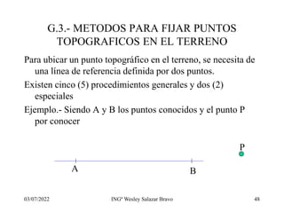 03/07/2022 INGº Wesley Salazar Bravo 48
G.3.- METODOS PARA FIJAR PUNTOS
TOPOGRAFICOS EN EL TERRENO
Para ubicar un punto topográfico en el terreno, se necesita de
una línea de referencia definida por dos puntos.
Existen cinco (5) procedimientos generales y dos (2)
especiales
Ejemplo.- Siendo A y B los puntos conocidos y el punto P
por conocer
A B
P
 