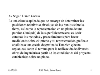 03/07/2022 INGº Wesley Salazar Bravo 5
3.- Según Dante García
Es una ciencia aplicada que se encarga de determinar las
posiciones relativas o absolutas de los puntos sobre la
tierra, así como la representación en un plano de una
porción (limitada) de la superficie terrestre; es decir
estudias los métodos y procedimientos para hacer
mediciones sobre el terreno y su representación grafica o
analítica a una escala determinada También ejecuta
replanteos sobre el terreno para la realización de diversas
obras de ingeniería a partir de las condiciones del proyecto
establecidas sobre un plano.
 