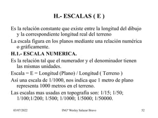 03/07/2022 INGº Wesley Salazar Bravo 52
H.- ESCALAS ( E )
Es la relación constante que existe entre la longitud del dibujo
y la correspondiente longitud real del terreno
La escala figura en los planos mediante una relación numérica
o gráficamente.
H.1.- ESCALA NUMERICA.
Es la relación tal que el numerador y el denominador tienen
las mismas unidades.
Escala = E = Longitud (Plano) / Longitud ( Terreno )
Así una escala de 1/1000, nos indica que 1 metro de plano
representa 1000 metros en el terreno.
Las escalas mas usadas en topografía son: 1/15; 1/50;
1/100;1/200; 1/500; 1/1000; 1/5000; 1/50000.
 