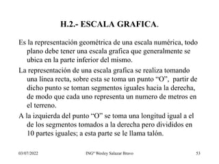 03/07/2022 INGº Wesley Salazar Bravo 53
H.2.- ESCALA GRAFICA.
Es la representación geométrica de una escala numérica, todo
plano debe tener una escala grafica que generalmente se
ubica en la parte inferior del mismo.
La representación de una escala grafica se realiza tomando
una línea recta, sobre esta se toma un punto “O”, partir de
dicho punto se toman segmentos iguales hacia la derecha,
de modo que cada uno representa un numero de metros en
el terreno.
A la izquierda del punto “O” se toma una longitud igual a el
de los segmentos tomados a la derecha pero divididos en
10 partes iguales; a esta parte se le llama talón.
 