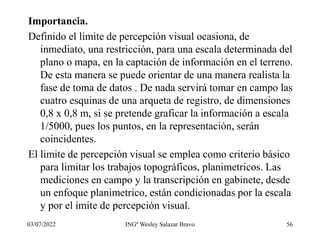 Importancia.
Definido el limite de percepción visual ocasiona, de
inmediato, una restricción, para una escala determinada del
plano o mapa, en la captación de información en el terreno.
De esta manera se puede orientar de una manera realista la
fase de toma de datos . De nada servirá tomar en campo las
cuatro esquinas de una arqueta de registro, de dimensiones
0,8 x 0,8 m, si se pretende graficar la información a escala
1/5000, pues los puntos, en la representación, serán
coincidentes.
El limite de percepción visual se emplea como criterio básico
para limitar los trabajos topográficos, planimetricos. Las
mediciones en campo y la transcripción en gabinete, desde
un enfoque planimetrico, están condicionadas por la escala
y por el imite de percepción visual.
03/07/2022 INGº Wesley Salazar Bravo 56
 