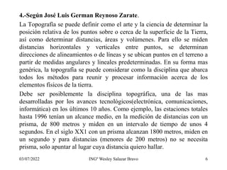 4.-Según José Luis German Reynoso Zarate.
La Topografía se puede definir como el arte y la ciencia de determinar la
posición relativa de los puntos sobre o cerca de la superficie de la Tierra,
así como determinar distancias, áreas y volúmenes. Para ello se miden
distancias horizontales y verticales entre puntos, se determinan
direcciones de alineamientos o de líneas y se ubican puntos en el terreno a
partir de medidas angulares y lineales predeterminadas. En su forma mas
genérica, la topografía se puede considerar como la disciplina que abarca
todos los métodos para reunir y procesar información acerca de los
elementos físicos de la tierra.
Debe ser posiblemente la disciplina topográfica, una de las mas
desarrolladas por los avances tecnológicos(electrónica, comunicaciones,
informática) en los últimos 10 años. Como ejemplo, las estaciones totales
hasta 1996 tenían un alcance medio, en la medición de distancias con un
prisma, de 800 metros y miden en un intervalo de tiempo de unos 4
segundos. En el siglo XX1 con un prisma alcanzan 1800 metros, miden en
un segundo y para distancias (menores de 200 metros) no se necesita
prisma, solo apuntar al lugar cuya distancia quiero hallar.
03/07/2022 INGº Wesley Salazar Bravo 6
 