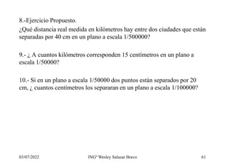 8.-Ejercicio Propuesto.
¿Qué distancia real medida en kilómetros hay entre dos ciudades que están
separadas por 40 cm en un plano a escala 1/500000?
9.- ¿ A cuantos kilómetros corresponden 15 centímetros en un plano a
escala 1/50000?
10.- Si en un plano a escala 1/50000 dos puntos están separados por 20
cm, ¿ cuantos centímetros los separaran en un plano a escala 1/100000?
03/07/2022 INGº Wesley Salazar Bravo 61
 