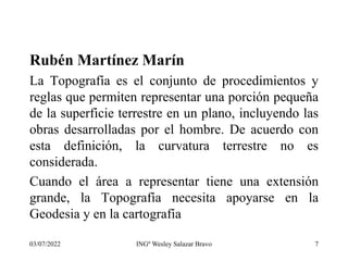 Rubén Martínez Marín
La Topografía es el conjunto de procedimientos y
reglas que permiten representar una porción pequeña
de la superficie terrestre en un plano, incluyendo las
obras desarrolladas por el hombre. De acuerdo con
esta definición, la curvatura terrestre no es
considerada.
Cuando el área a representar tiene una extensión
grande, la Topografía necesita apoyarse en la
Geodesia y en la cartografía
03/07/2022 INGº Wesley Salazar Bravo 7
 