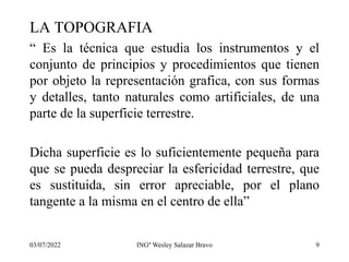 LA TOPOGRAFIA
“ Es la técnica que estudia los instrumentos y el
conjunto de principios y procedimientos que tienen
por objeto la representación grafica, con sus formas
y detalles, tanto naturales como artificiales, de una
parte de la superficie terrestre.
Dicha superficie es lo suficientemente pequeña para
que se pueda despreciar la esfericidad terrestre, que
es sustituida, sin error apreciable, por el plano
tangente a la misma en el centro de ella”
03/07/2022 INGº Wesley Salazar Bravo 9
 