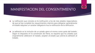 MANIFESTACION DEL CONSENTIMIENTO
 La ratificación que consiste en la notificación a los de más estados negociadores
de que se han cumplido los requerimientos internos para obligarse, generalmente
el tratado adquiere un carácter obligatorio tras la notificación de la ratificación.
 La adhesión es la inclusión de un estado ajeno al mismo como parte del tratado.
Según lo dispuesto en la convención de Viena, se requiere que los estados que
originalmente celebraron el tratado, acepten al estado que solicita la adhesión al
tratado.
 