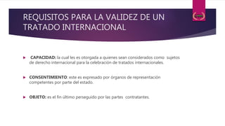 REQUISITOS PARA LA VALIDEZ DE UN
TRATADO INTERNACIONAL
 CAPACIDAD: la cual les es otorgada a quienes sean considerados como sujetos
de derecho internacional para la celebración de tratados internacionales.
 CONSENTIMIENTO: este es expresado por órganos de representación
competentes por parte del estado.
 OBJETO: es el fin último perseguido por las partes contratantes.
 