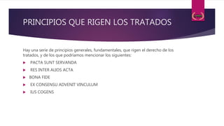 PRINCIPIOS QUE RIGEN LOS TRATADOS
Hay una serie de principios generales, fundamentales, que rigen el derecho de los
tratados, y de los que podríamos mencionar los siguientes:
 PACTA SUNT SERVANDA
 RES INTER ALIOS ACTA
 BONA FIDE
 EX CONSENSU ADVENIT VINCULUM
 IUS COGENS
 