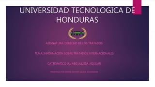 UNIVERSIDAD TECNOLOGICA DE
HONDURAS
ASIGNATURA: DERECHO DE LOS TRATADOS
TEMA: INFORMACIÓN SOBRE TRATADOS INTERNACIONALES
CATEDRATICO (A): ABG JULISSA AGUILAR
PRESENTADO POR: DENNIS ANTHONY ZELAYA -201510020399
 