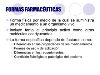 FORMAS FARMACÉUTICAS Forma física por medio de la cual se suministra un medicamento a un organismo vivo Incluye tanto el principio activo como otras moléculas coadyuvantes La forma específica depende de factores como: Diferencias en las propiedades de los medicamentos Formas de uso y de aplicación Diferencias en los requerimientos Condición fisiológica o patológica del paciente 