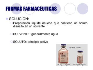 FORMAS FARMACÉUTICAS SOLUCIÓN: Preparación líquida acuosa que contiene un soluto disuelto en un solvente SOLVENTE: generalmente agua SOLUTO: principio activo 