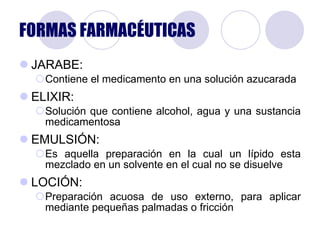 FORMAS FARMACÉUTICAS JARABE: Contiene el medicamento en una solución azucarada ELIXIR: Solución que contiene alcohol, agua y una sustancia medicamentosa EMULSIÓN: Es aquella preparación en la cual un lípido esta mezclado en un solvente en el cual no se disuelve LOCIÓN: Preparación acuosa de uso externo, para aplicar mediante pequeñas palmadas o fricción 