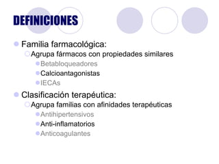 DEFINICIONES Familia farmacológica: Agrupa fármacos con propiedades similares Betabloqueadores   Calcioantagonistas IECAs Clasificación terapéutica: Agrupa familias con afinidades terapéuticas  Antihipertensivos Anti-inflamatorios Anticoagulantes 