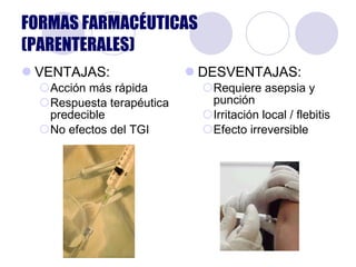 FORMAS FARMACÉUTICAS (PARENTERALES) VENTAJAS: Acción más rápida Respuesta terapéutica predecible No efectos del TGI DESVENTAJAS: Requiere asepsia y punción Irritación local / flebitis Efecto irreversible 