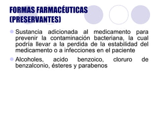 Sustancia adicionada al medicamento para prevenir la contaminación bacteriana, la cual podría llevar a la perdida de la estabilidad del medicamento o a infecciones en el paciente Alcoholes, acido benzoico, cloruro de benzalconio, ésteres y parabenos FORMAS FARMACÉUTICAS (PRESERVANTES) 