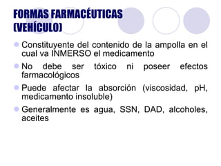 Constituyente del contenido de la ampolla en el cual va INMERSO el medicamento No debe ser tóxico ni poseer efectos farmacológicos Puede afectar la absorción (viscosidad, pH, medicamento insoluble) Generalmente es agua, SSN, DAD, alcoholes, aceites  FORMAS FARMACÉUTICAS (VEHÍCULO) 