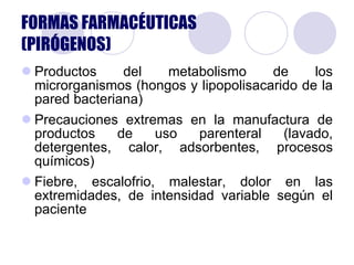 FORMAS FARMACÉUTICAS (PIRÓGENOS) Productos del metabolismo de los microrganismos (hongos y lipopolisacarido de la pared bacteriana) Precauciones extremas en la manufactura de productos de uso parenteral (lavado, detergentes, calor, adsorbentes, procesos químicos) Fiebre, escalofrio, malestar, dolor en las extremidades, de intensidad variable según el paciente 