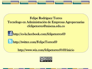 Felipe Rodríguez Torres
Tecnólogo en Administración de Empresas Agropecuarias
             cfelipetorres@misena.edu.co

   http://es-la.facebook.com/felipetorres69

   http://twitter.com/FelipeTorres69

       http://www.wix.com/felipetorres9169/inicio
 