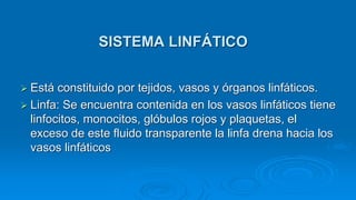  Está constituido por tejidos, vasos y órganos linfáticos.
 Linfa: Se encuentra contenida en los vasos linfáticos tiene
linfocitos, monocitos, glóbulos rojos y plaquetas, el
exceso de este fluido transparente la linfa drena hacia los
vasos linfáticos
SISTEMA LINFÁTICO
 