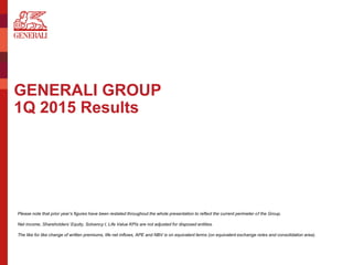 GENERALI GROUP
1Q 2015 Results
Please note that prior year’s figures have been restated throughout the whole presentation to reflect the current perimeter of the Group.
Net income, Shareholders’ Equity, Solvency I, Life Value KPIs are not adjusted for disposed entities.
The like for like change of written premiums, life net inflows, APE and NBV is on equivalent terms (on equivalent exchange rates and consolidation area).
 