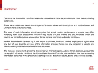© Generali May 14, 2015 1Q 2015 Results
Disclaimer
Certain of the statements contained herein are statements of future expectations and other forward-looking
statements.
These expectations are based on management's current views and assumptions and involve known and
unknown risks and uncertainties.
The user of such information should recognise that actual results, performance or events may differ
materially from such expectations because they relate to future events and circumstances which are
beyond our control including, among other things, general economic and sector conditions.
Neither Assicurazioni Generali S.p.A. nor any of its affiliates, directors, officers employees or agents owe
any duty of care towards any user of the information provided herein nor any obligation to update any
forward-looking information contained in this document.
The manager charged with preparing the company’s financial reports, Alberto Minali, declares, pursuant to
paragraph 2 of article 154-bis of the Consolidated Law on Financial Intermediation, that the accounting
information contained in this presentation corresponds to document results, books and accounts records.
32
 