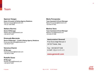 © Generali May 14, 2015 1Q 2015 Results
Team
Marta Porczynska
Team Assistant & Event Manager
Marta.Porczynska@Generali.com
+39 040 671402
Martina Vono
Team Assistant & Event Manager
Martina.Vono@Generali.com
+39 040 671548
Assicurazioni Generali
P.za Duca degli Abruzzi 2
34132 Trieste, Italy
Fax: +39 040 671338
e-mail: ir@generali.com
www.generali.com
Spencer Horgan
Head of Investor & Rating Agency Relations
Spencer.Horgan@Generali.com
+44 20 7265 6480
Stefano Burrino
Senior IR Manager
Stefano.Burrino@Generali.com
+39 040 671202
Emanuele Marciante
Senior IR Manager – Credit & Rating Agency Relations
Emanuele.Marciante@Generali.com
+39 040 671347
Veronica Cherini
IR Manager
Veronica.Cherini@Generali.com
+39 040 671488
Rodolfo Svara
IR Manager
Rodolfo.Svara@Generali.com
+39 040 671823
34
 
