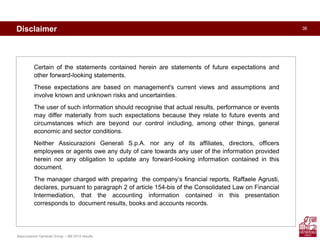 Assicurazioni Generali Group – 9M 2010 results
36Disclaimer
Certain of the statements contained herein are statements of future expectations and
other forward-looking statements.
These expectations are based on management's current views and assumptions and
involve known and unknown risks and uncertainties.
The user of such information should recognise that actual results, performance or events
may differ materially from such expectations because they relate to future events and
circumstances which are beyond our control including, among other things, general
economic and sector conditions.
Neither Assicurazioni Generali S.p.A. nor any of its affiliates, directors, officers
employees or agents owe any duty of care towards any user of the information provided
herein nor any obligation to update any forward-looking information contained in this
document.
The manager charged with preparing the company’s financial reports, Raffaele Agrusti,
declares, pursuant to paragraph 2 of article 154-bis of the Consolidated Law on Financial
Intermediation, that the accounting information contained in this presentation
corresponds to document results, books and accounts records.
 