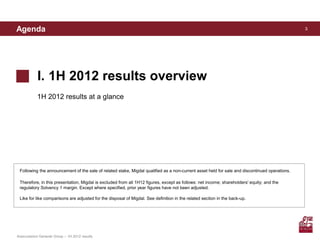 Agenda                                                                                                                                         3




            I. 1H 2012 results overview
            1H 2012 results at a glance




 Following the announcement of the sale of related stake, Migdal qualified as a non-current asset held for sale and discontinued operations.

 Therefore, in this presentation, Migdal is excluded from all 1H12 figures, except as follows: net income; shareholders' equity; and the
 regulatory Solvency 1 margin. Except where specified, prior year figures have not been adjusted.

 Like for like comparisons are adjusted for the disposal of Migdal. See definition in the related section in the back-up.




Assicurazioni Generali Group – 1H 2012 results
 