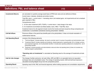 IV. BACK UP

Definitions: P&L and balance sheet                                                                                  (1/2)                                             77



  Investments Returns               are calculated on quarterly average asset base at IFRS book value and are defined as follows:
                                    Current return: interests, dividends and similar income
                                    Total P&L return: = current return + harvesting return (net realized gains, net impairments and net unrealized
                                    gains reported in P&L)
                                    Comprehensive return:
                                    i) for fair value investment (AFS, FVthPL) = current return + total change in fair value;
                                    ii) for investment at amortised cost (Real estates, loans, HtM) = Total P&L return
                                    Investment returns for Life segment include income from bonds and loans issued by Group companies and
                                    investments in consolidated subsidiaries backing policyholders’ liabilities

  Life Net Inflows                  Premiums inflows in the period less benefits paid to the policyholders. It does not include revaluation of
                                    mathematical reserves

  Life Operating Result             consists of the following elements:
                                    i)     "Technical Margin" includes loadings, risk result, surrender result; it is gross of acquisition and administration costs
                                    ii)    "Investment Result" includes interests and dividends, interest expenses on operating debt, G/L on foreign currency
                                           and investment expenses, net of policyholder benefits; it includes also operating realised and unrealised G/L, net of
                                           policyholder benefits
                                    iii)   "Expenses" include acquisition and administration costs and other net operating items (it does not consider any
                                           loading charged to policyholders)


                                    “Operating ratio on Investments” is calculated as Operating result on the average of Investments at book
                                    value

  Like for Like changes             The change of written premiums, net cash inflow, APE and NBV is on equivalent terms (on equivalent
                                    exchange rates and consolidation area). The change of operating results, AUM and technical reserves is
                                    calculated excluding Migdal Group from the comparative period

  Operating Result                  Operating result of life, P&C and financial segments, before holding expenses and consolidation adjustments

Assicurazioni Generali Group – 1H 2012 results
 