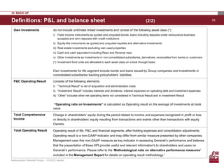 IV. BACK UP

Definitions: P&L and balance sheet                                                                             (2/2)                                         78


  Own Investments                   do not include unit/index linked investments and consist of the following asset class (*):
                                    i) Fixed income instruments as quoted and unquoted bonds, loans including deposits under reinsurance business
                                       accepted and term deposits with credit institutions
                                    ii) Equity-like instruments as quoted and unquoted equities and alternative investments
                                    iii) Real estate investments excluding own used properties
                                    iv) Cash and cash equivalent including Repo and Reverse repo
                                    v) Other investments as investments in non-consolidated subsidiaries, derivatives, receivables from banks or customers
                                    (*) Investment fund units are allocated to each asset class on a look through basis


                                    Own investments for life segment include bonds and loans issued by Group companies and investments in
                                    consolidated subsidiaries backing policyholders’ liabilities.

  P&C Operating Result              consists of the following elements:
                                    I) "Technical Result" is net of acquisition and administration costs
                                    ii) "Investment Result" includes interests and dividends, interest expenses on operating debt and investment expenses
                                    iii) “Other" includes other net operating items not considered in Technical Result and in Investment Result


                                     “Operating ratio on Investments” is calculated as Operating result on the average of Investments at book
                                    value

  Total Comprehensive               Change in shareholders’ equity during the period related to income and expenses recognized in profit or loss
  Income                            or directly in shareholders’ equity resulting from transactions and events other than transactions with equity
                                    Owners.

  Total Operating Result            Operating result of life, P&C and financial segments, after holding expenses and consolidation adjustments.
                                    Operating result is a non-GAAP indicator and may differ from similar measure presented by other companies.
                                    Management uses this non-GAAP measure as key indicator in assessing Generali’s performance and believes
                                    that the presentation of these KPI provide useful and relevant information's to shareholders and users on
                                    Generali’s performance. Please refer to the ‘Methodological note on alternative performance measures’
                                    included in the Management Report for details on operating result methodology.”
Assicurazioni Generali Group – 1H 2012 results
 