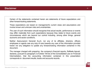 Disclaimer                                                                                            81




          Certain of the statements contained herein are statements of future expectations and
          other forward-looking statements.
          These expectations are based on management's current views and assumptions and
          involve known and unknown risks and uncertainties.
          The user of such information should recognise that actual results, performance or events
          may differ materially from such expectations because they relate to future events and
          circumstances which are beyond our control including, among other things, general
          economic and sector conditions.
          Neither Assicurazioni Generali S.p.A. nor any of its affiliates, directors, officers
          employees or agents owe any duty of care towards any user of the information provided
          herein nor any obligation to update any forward-looking information contained in this
          document.
          The manager charged with preparing the company’s financial reports, Raffaele Agrusti,
          declares, pursuant to paragraph 2 of article 154-bis of the Consolidated Law on Financial
          Intermediation, that the accounting information contained in this presentation
          corresponds to document results, books and accounts records.



Assicurazioni Generali Group – 1H 2012 results
 