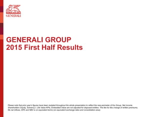 GENERALI GROUP
2015 First Half Results
Please note that prior year’s figures have been restated throughout the whole presentation to reflect the new perimeter of the Group. Net income,
Shareholders’ Equity, Solvency I, Life Value KPIs, Embedded Value are not adjusted for disposed entities. The like for like change of written premiums,
life net inflows, APE and NBV is on equivalent terms (on equivalent exchange rates and consolidation area).
 