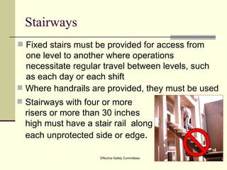 Stairways Fixed stairs must be provided for access from one level to another where operations necessitate regular travel between levels, such as each day or each shift Effective Safety Committees Where handrails are provided, they must be used Stairways with four or more risers or more than 30 inches high must have a stair rail  along each unprotected side or edge . 