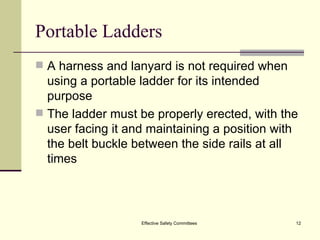 Portable Ladders A harness and lanyard is not required when using a portable ladder for its intended purpose The ladder must be properly erected, with the user facing it and maintaining a position with the belt buckle between the side rails at all times Effective Safety Committees 