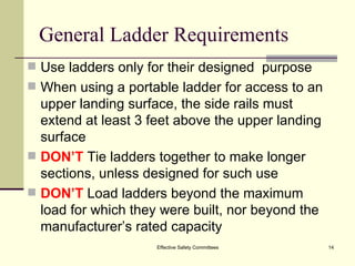 General Ladder Requirements Use ladders only for their designed  purpose When using a portable ladder for access to an upper landing surface, the side rails must extend at least 3 feet above the upper landing surface DON’T  Tie ladders together to make longer  sections, unless designed for such use DON’T  Load ladders beyond the maximum  load for which they were built, nor beyond the manufacturer’s rated capacity Effective Safety Committees 