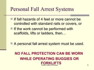 Personal Fall Arrest Systems If fall hazards of 4 feet or more cannot be controlled with standard rails or covers, or If the work cannot be performed with scaffolds, lifts or ladders, then… A personal fall arrest system must be used. NO FALL PROTECTION CAN BE WORN  WHILE OPERATING BUGGIES OR FORKLIFTS Effective Safety Committees 