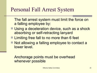 Personal Fall Arrest System The fall arrest system must limit the force on a falling employee by: Using a deceleration device, such as a shock absorbing or self-retracting lanyard Limiting free fall to no more than 6 feet Not allowing a falling employee to contact a lower level. Anchorage points must be overhead whenever possible Effective Safety Committees 